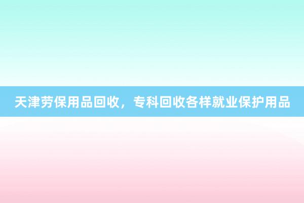天津劳保用品回收，专科回收各样就业保护用品