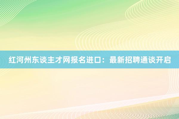 红河州东谈主才网报名进口：最新招聘通谈开启