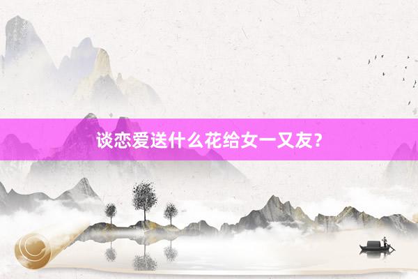谈恋爱送什么花给女一又友？
