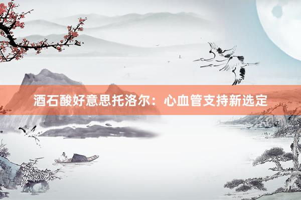 酒石酸好意思托洛尔：心血管支持新选定
